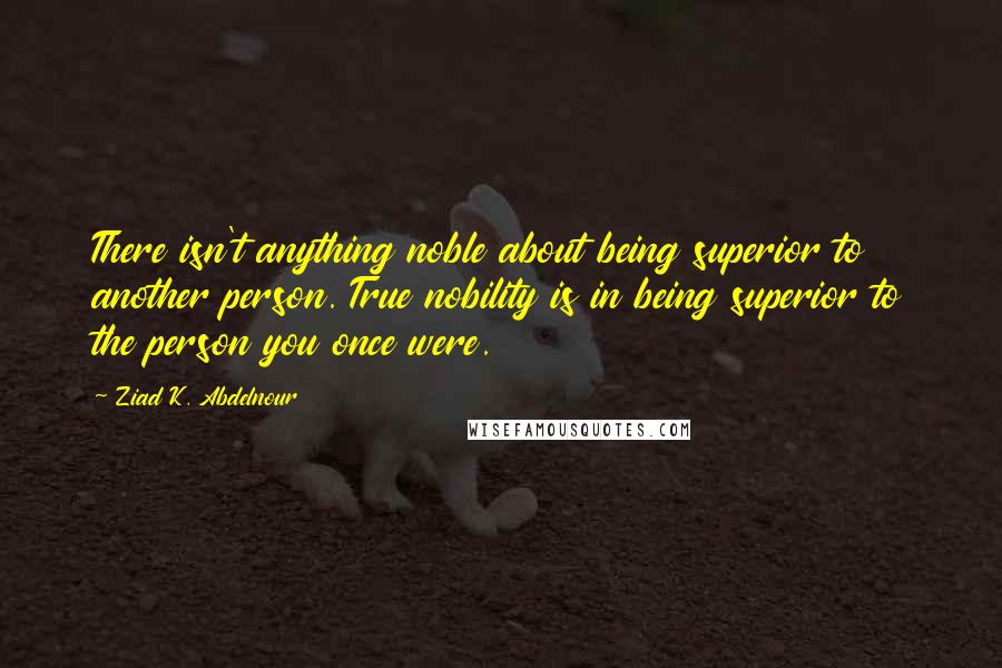 Ziad K. Abdelnour Quotes: There isn't anything noble about being superior to another person. True nobility is in being superior to the person you once were.