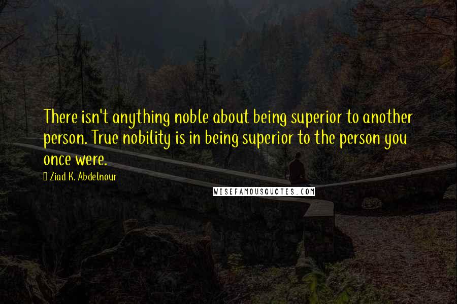 Ziad K. Abdelnour Quotes: There isn't anything noble about being superior to another person. True nobility is in being superior to the person you once were.