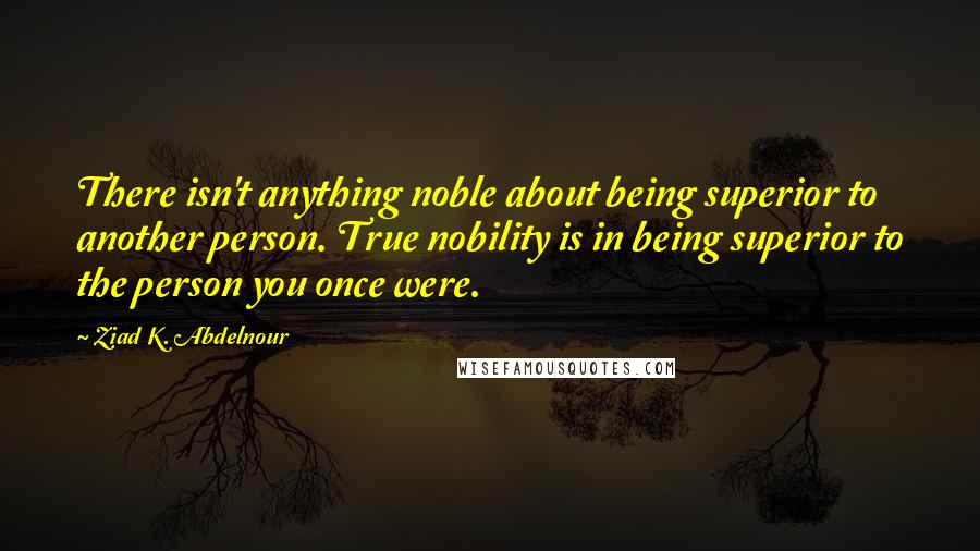 Ziad K. Abdelnour Quotes: There isn't anything noble about being superior to another person. True nobility is in being superior to the person you once were.