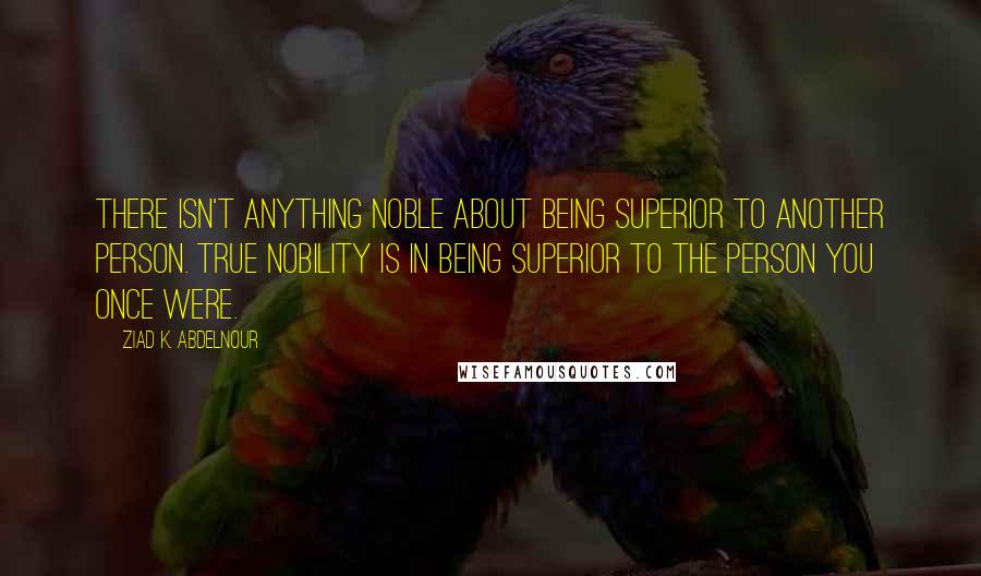 Ziad K. Abdelnour Quotes: There isn't anything noble about being superior to another person. True nobility is in being superior to the person you once were.