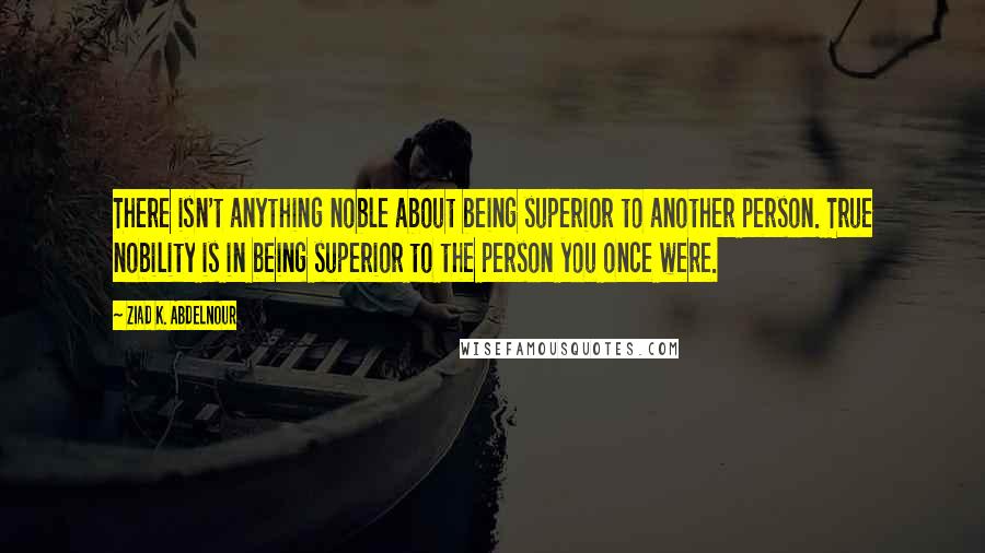 Ziad K. Abdelnour Quotes: There isn't anything noble about being superior to another person. True nobility is in being superior to the person you once were.