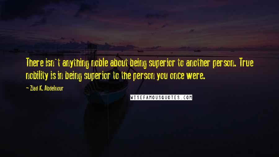 Ziad K. Abdelnour Quotes: There isn't anything noble about being superior to another person. True nobility is in being superior to the person you once were.
