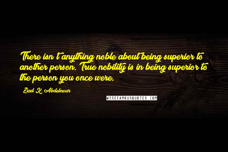 Ziad K. Abdelnour Quotes: There isn't anything noble about being superior to another person. True nobility is in being superior to the person you once were.