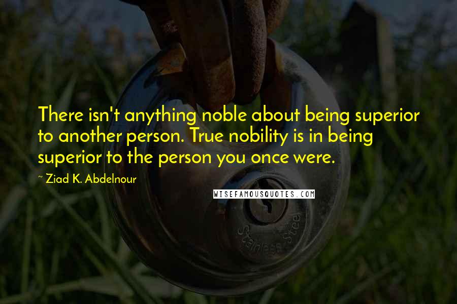 Ziad K. Abdelnour Quotes: There isn't anything noble about being superior to another person. True nobility is in being superior to the person you once were.