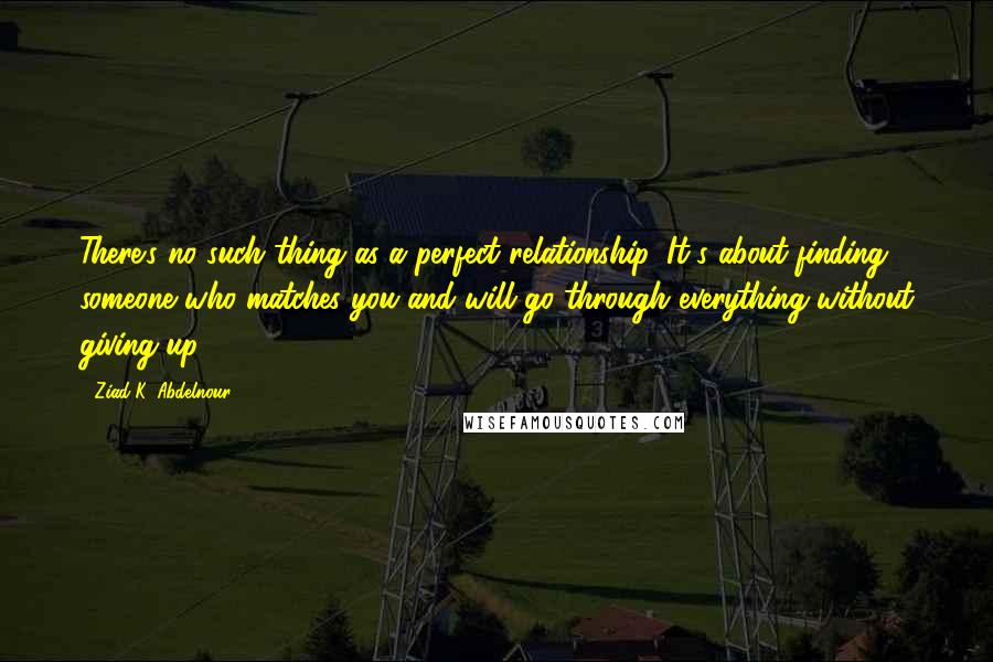 Ziad K. Abdelnour Quotes: There's no such thing as a perfect relationship. It's about finding someone who matches you and will go through everything without giving up.