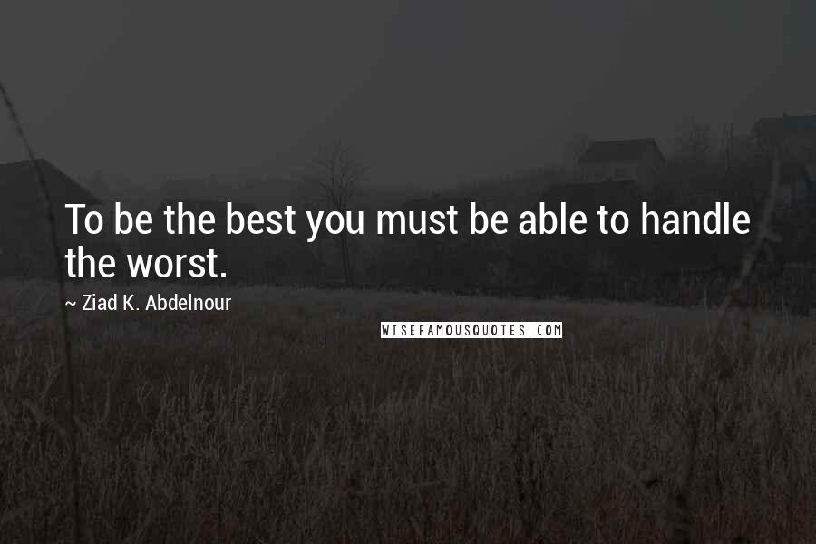 Ziad K. Abdelnour Quotes: To be the best you must be able to handle the worst.