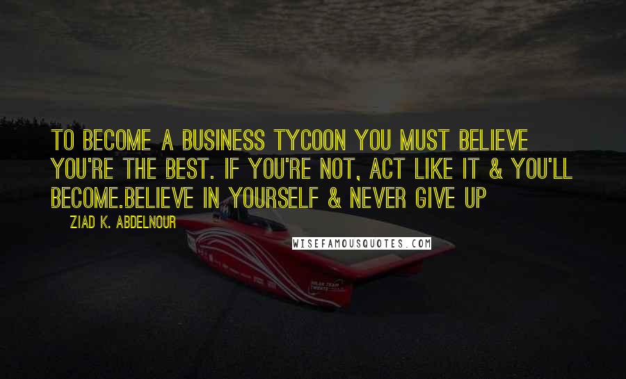 Ziad K. Abdelnour Quotes: To become a business tycoon you must believe you're the best. If you're not, act like it & you'll become.Believe in yourself & never give up