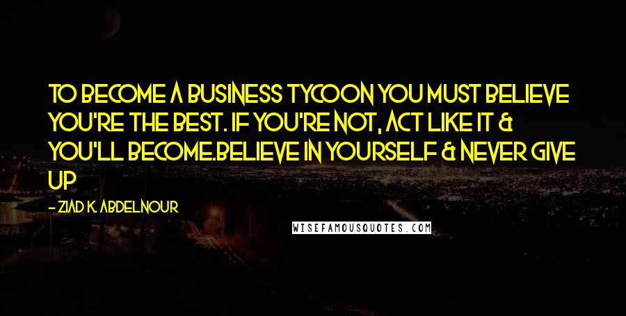 Ziad K. Abdelnour Quotes: To become a business tycoon you must believe you're the best. If you're not, act like it & you'll become.Believe in yourself & never give up