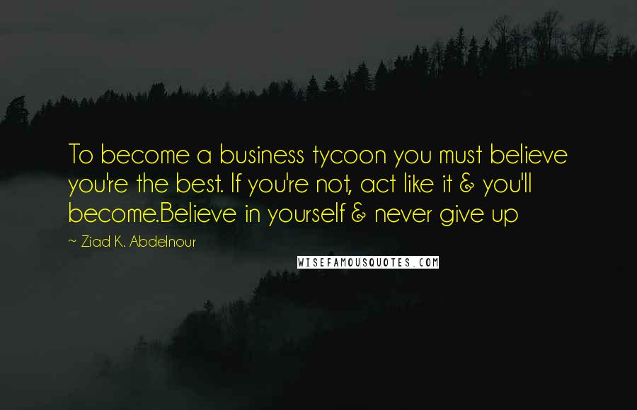 Ziad K. Abdelnour Quotes: To become a business tycoon you must believe you're the best. If you're not, act like it & you'll become.Believe in yourself & never give up