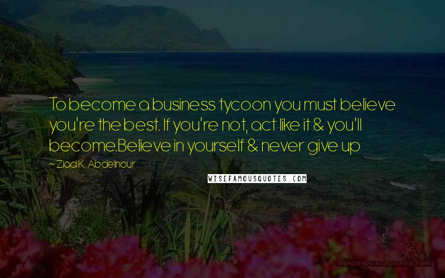 Ziad K. Abdelnour Quotes: To become a business tycoon you must believe you're the best. If you're not, act like it & you'll become.Believe in yourself & never give up