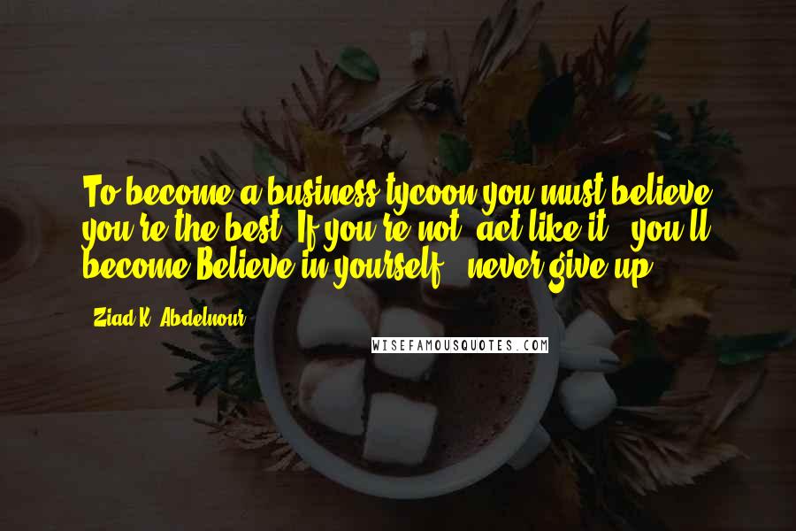 Ziad K. Abdelnour Quotes: To become a business tycoon you must believe you're the best. If you're not, act like it & you'll become.Believe in yourself & never give up