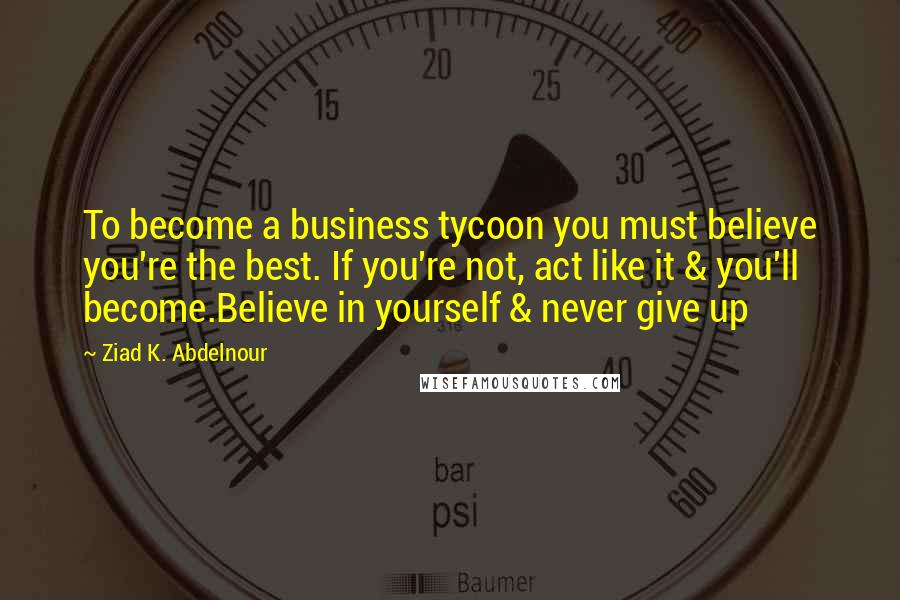 Ziad K. Abdelnour Quotes: To become a business tycoon you must believe you're the best. If you're not, act like it & you'll become.Believe in yourself & never give up