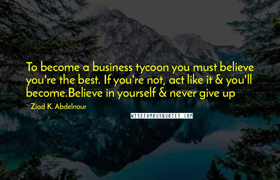 Ziad K. Abdelnour Quotes: To become a business tycoon you must believe you're the best. If you're not, act like it & you'll become.Believe in yourself & never give up