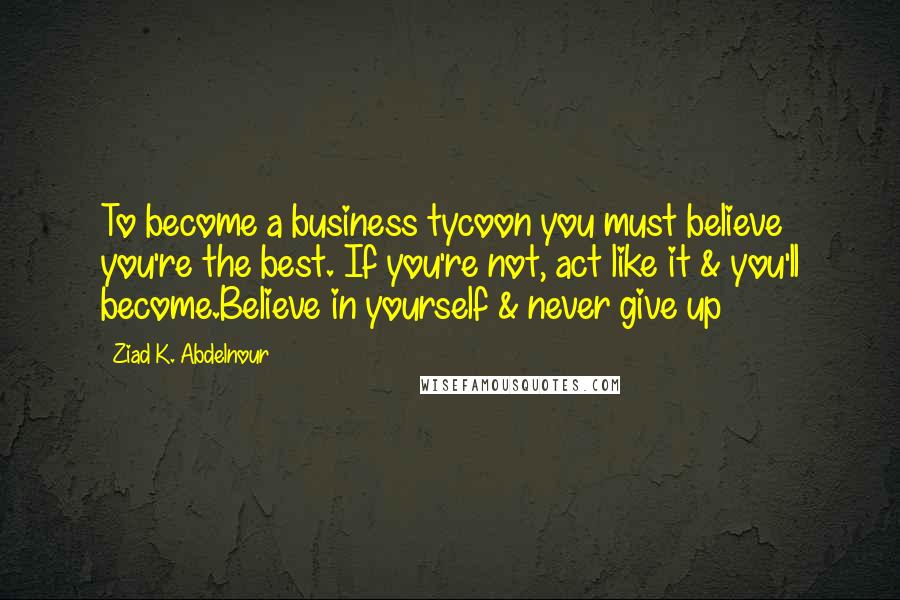 Ziad K. Abdelnour Quotes: To become a business tycoon you must believe you're the best. If you're not, act like it & you'll become.Believe in yourself & never give up