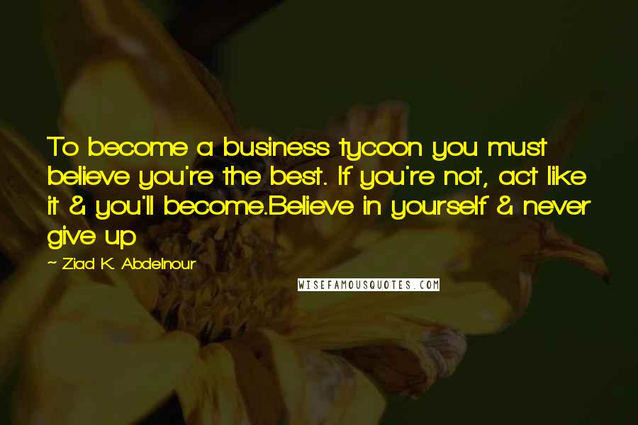 Ziad K. Abdelnour Quotes: To become a business tycoon you must believe you're the best. If you're not, act like it & you'll become.Believe in yourself & never give up