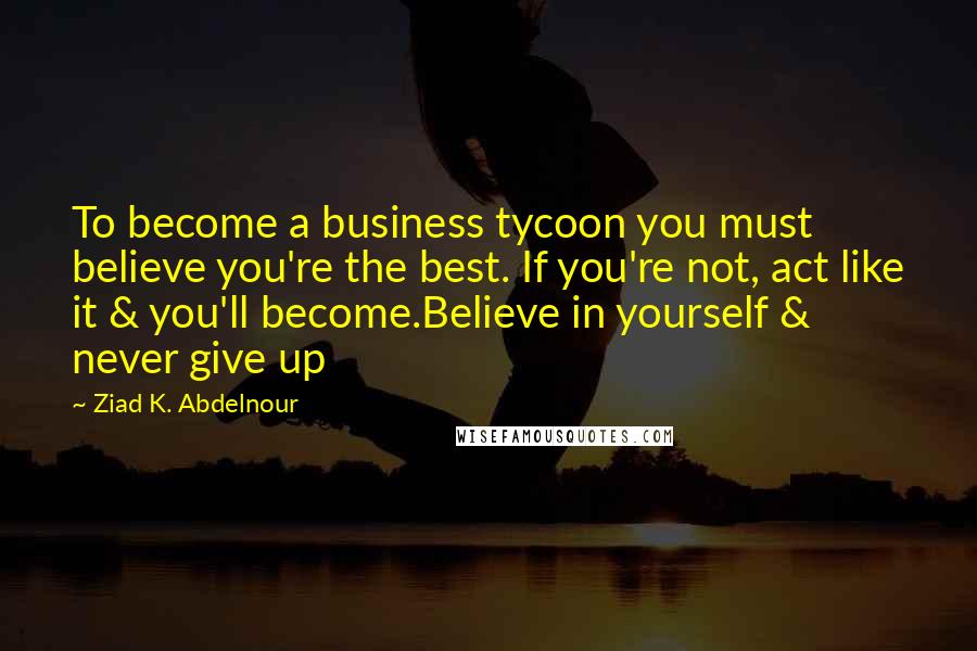 Ziad K. Abdelnour Quotes: To become a business tycoon you must believe you're the best. If you're not, act like it & you'll become.Believe in yourself & never give up