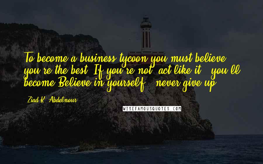 Ziad K. Abdelnour Quotes: To become a business tycoon you must believe you're the best. If you're not, act like it & you'll become.Believe in yourself & never give up