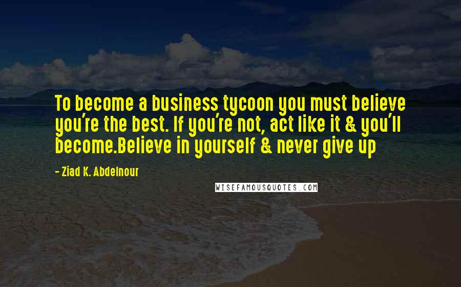 Ziad K. Abdelnour Quotes: To become a business tycoon you must believe you're the best. If you're not, act like it & you'll become.Believe in yourself & never give up