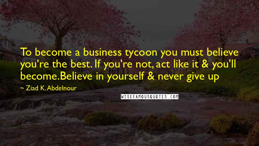 Ziad K. Abdelnour Quotes: To become a business tycoon you must believe you're the best. If you're not, act like it & you'll become.Believe in yourself & never give up