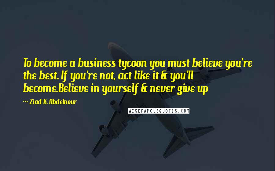 Ziad K. Abdelnour Quotes: To become a business tycoon you must believe you're the best. If you're not, act like it & you'll become.Believe in yourself & never give up