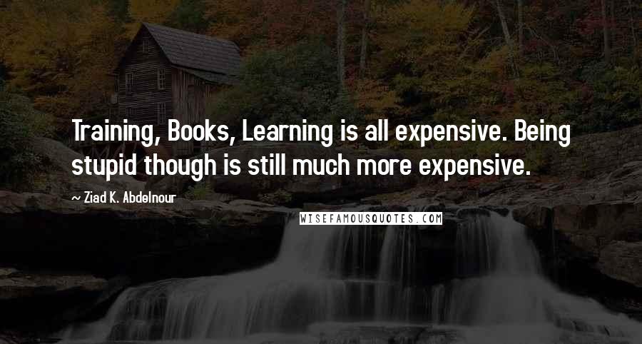 Ziad K. Abdelnour Quotes: Training, Books, Learning is all expensive. Being stupid though is still much more expensive.