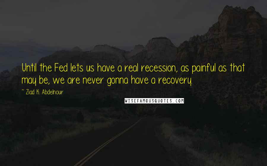 Ziad K. Abdelnour Quotes: Until the Fed lets us have a real recession, as painful as that may be, we are never gonna have a recovery.