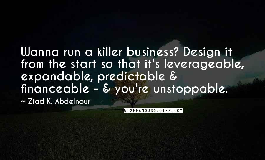 Ziad K. Abdelnour Quotes: Wanna run a killer business? Design it from the start so that it's leverageable, expandable, predictable & financeable - & you're unstoppable.