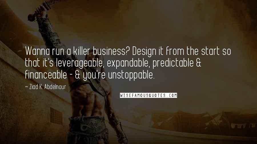 Ziad K. Abdelnour Quotes: Wanna run a killer business? Design it from the start so that it's leverageable, expandable, predictable & financeable - & you're unstoppable.