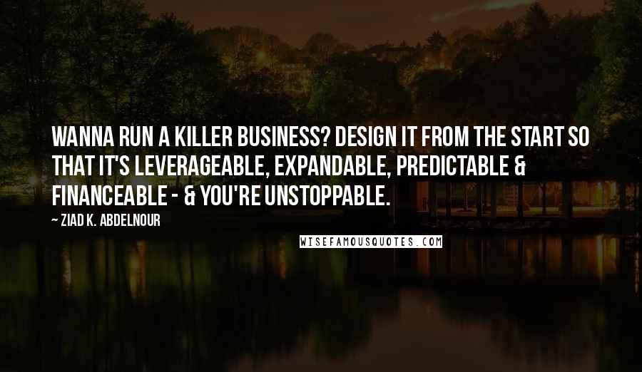 Ziad K. Abdelnour Quotes: Wanna run a killer business? Design it from the start so that it's leverageable, expandable, predictable & financeable - & you're unstoppable.