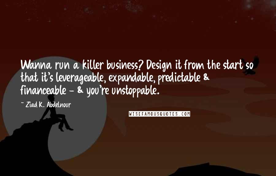 Ziad K. Abdelnour Quotes: Wanna run a killer business? Design it from the start so that it's leverageable, expandable, predictable & financeable - & you're unstoppable.