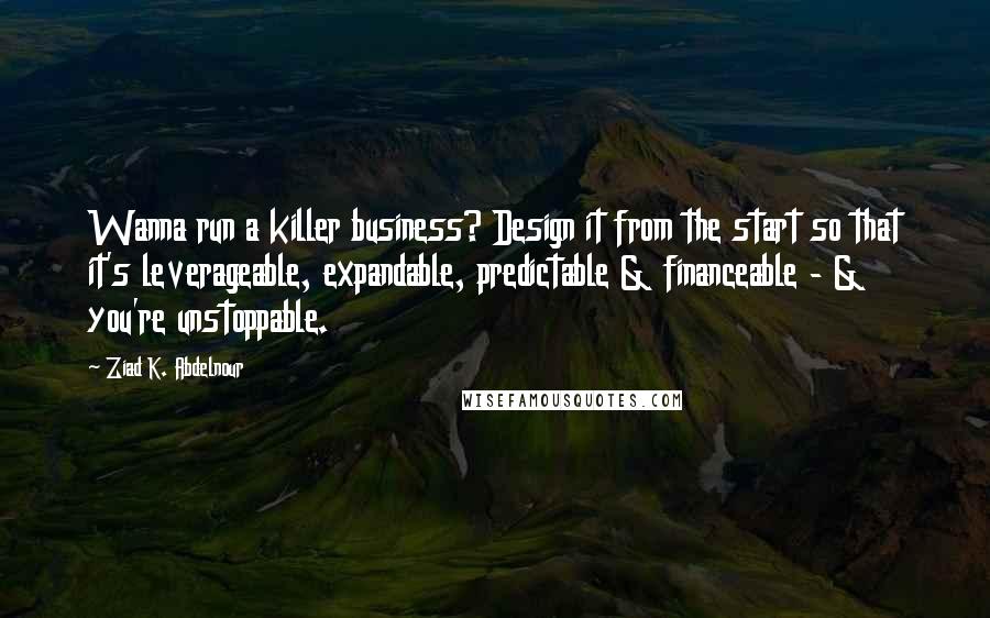 Ziad K. Abdelnour Quotes: Wanna run a killer business? Design it from the start so that it's leverageable, expandable, predictable & financeable - & you're unstoppable.