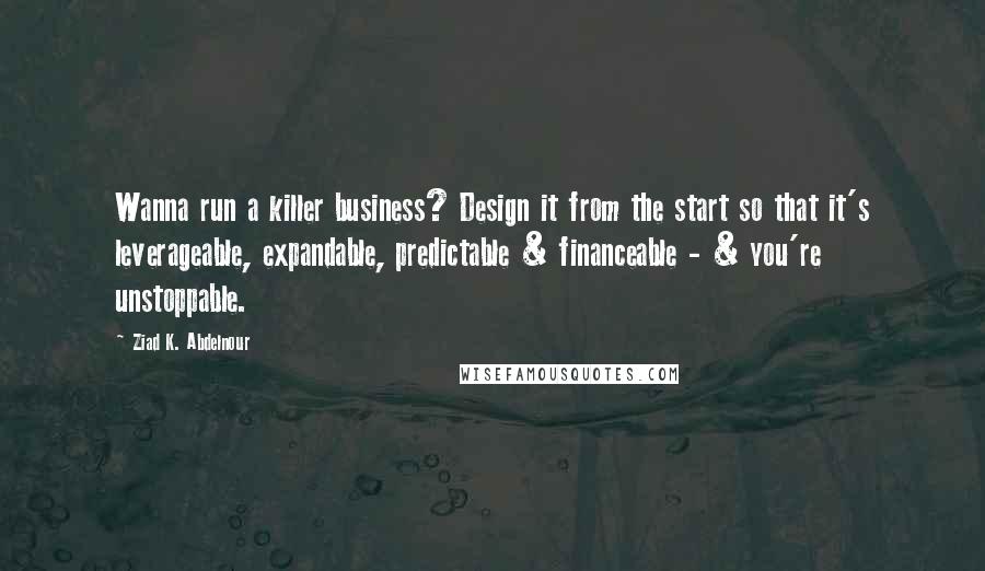 Ziad K. Abdelnour Quotes: Wanna run a killer business? Design it from the start so that it's leverageable, expandable, predictable & financeable - & you're unstoppable.