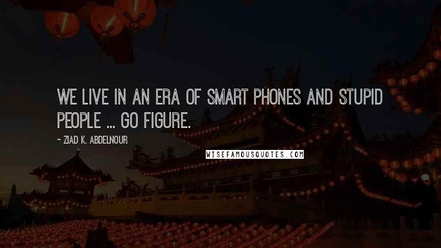 Ziad K. Abdelnour Quotes: We live in an era of smart phones and stupid people ... Go figure.