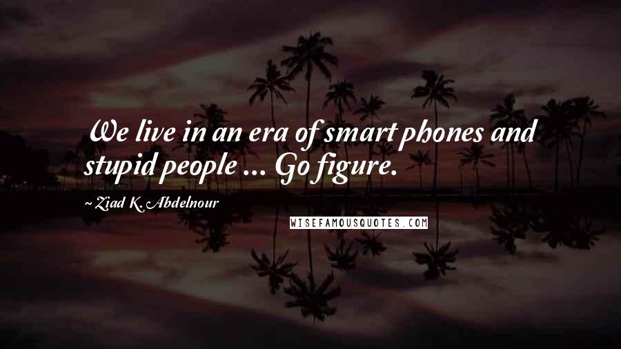 Ziad K. Abdelnour Quotes: We live in an era of smart phones and stupid people ... Go figure.