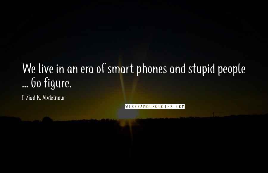 Ziad K. Abdelnour Quotes: We live in an era of smart phones and stupid people ... Go figure.