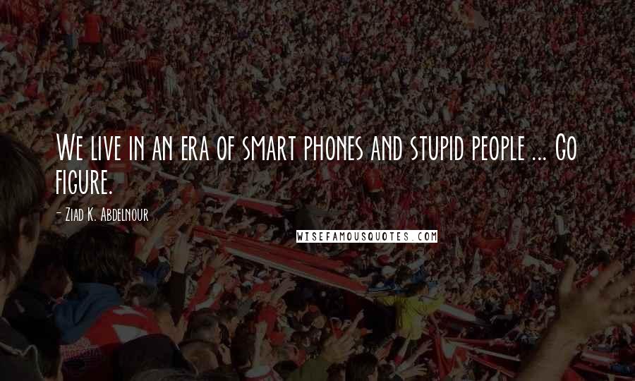 Ziad K. Abdelnour Quotes: We live in an era of smart phones and stupid people ... Go figure.