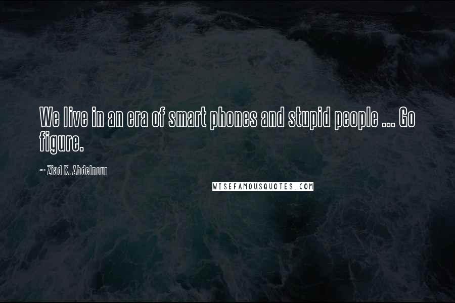 Ziad K. Abdelnour Quotes: We live in an era of smart phones and stupid people ... Go figure.