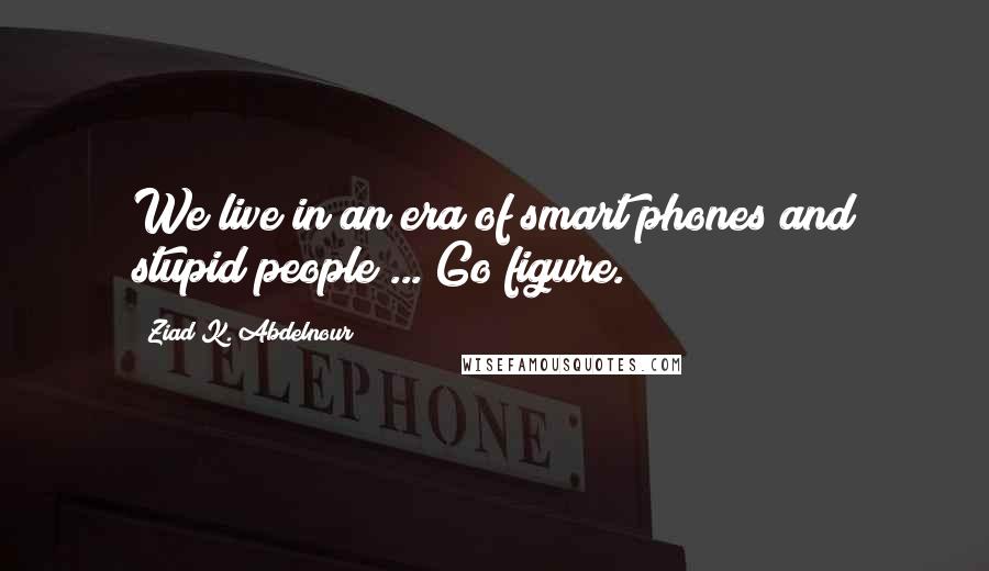 Ziad K. Abdelnour Quotes: We live in an era of smart phones and stupid people ... Go figure.