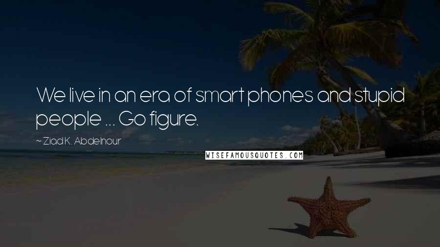 Ziad K. Abdelnour Quotes: We live in an era of smart phones and stupid people ... Go figure.