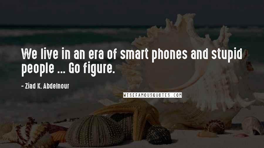 Ziad K. Abdelnour Quotes: We live in an era of smart phones and stupid people ... Go figure.