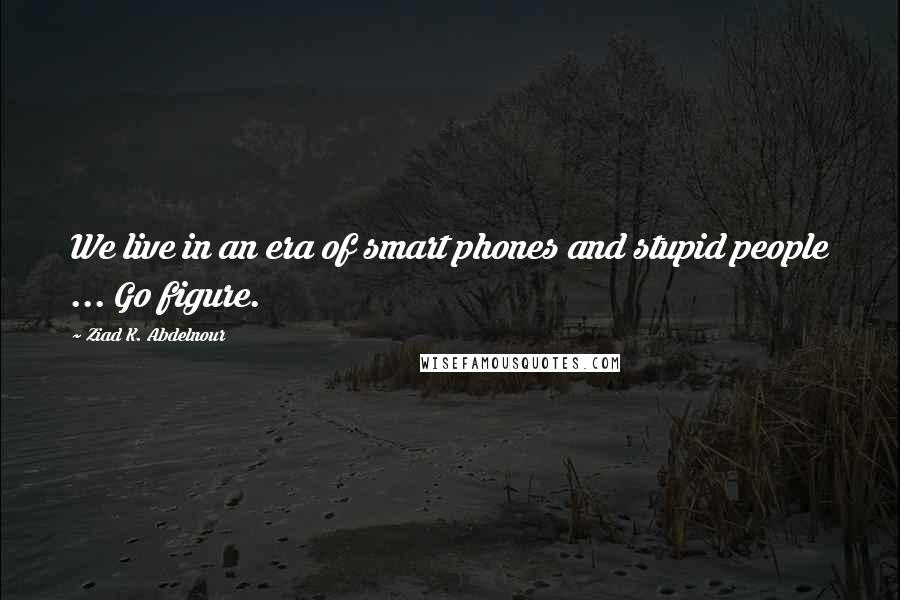 Ziad K. Abdelnour Quotes: We live in an era of smart phones and stupid people ... Go figure.