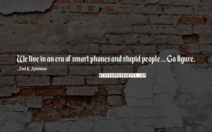 Ziad K. Abdelnour Quotes: We live in an era of smart phones and stupid people ... Go figure.