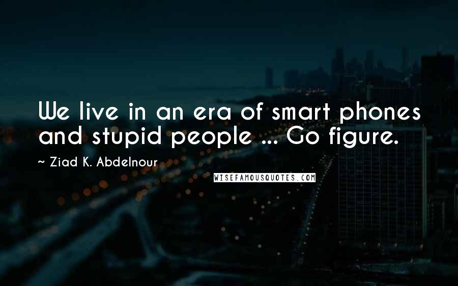 Ziad K. Abdelnour Quotes: We live in an era of smart phones and stupid people ... Go figure.