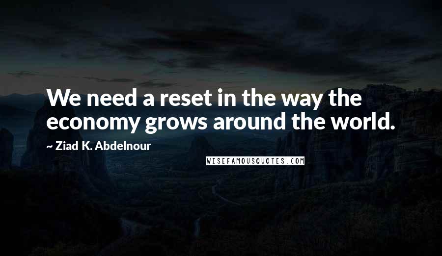 Ziad K. Abdelnour Quotes: We need a reset in the way the economy grows around the world.