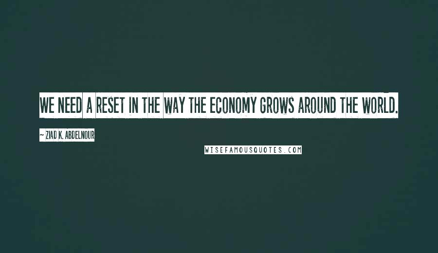 Ziad K. Abdelnour Quotes: We need a reset in the way the economy grows around the world.
