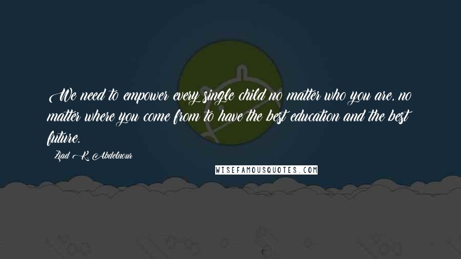 Ziad K. Abdelnour Quotes: We need to empower every single child no matter who you are, no matter where you come from to have the best education and the best future.