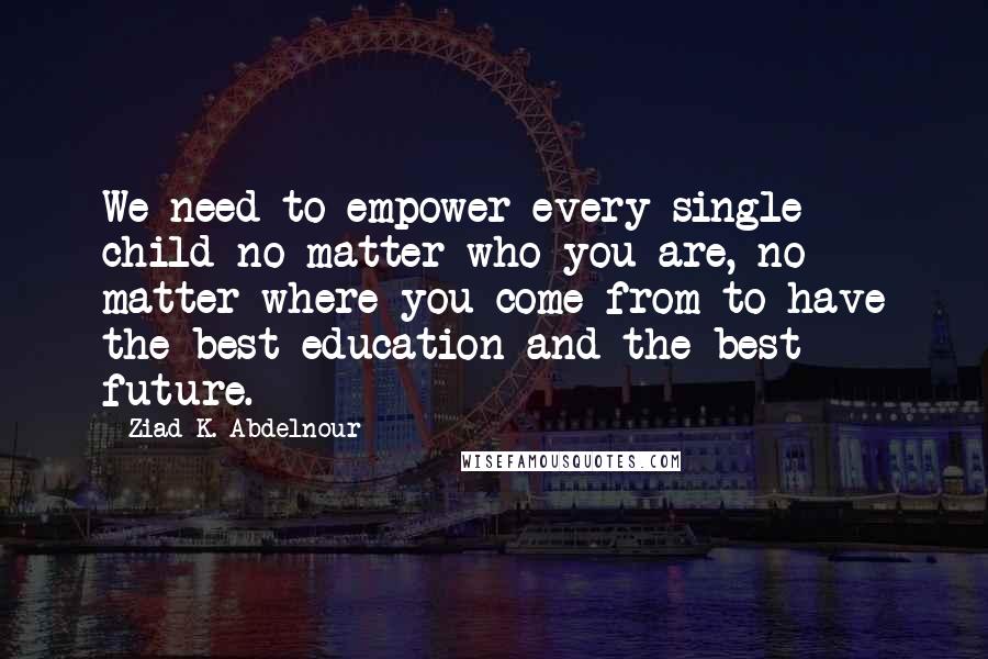 Ziad K. Abdelnour Quotes: We need to empower every single child no matter who you are, no matter where you come from to have the best education and the best future.