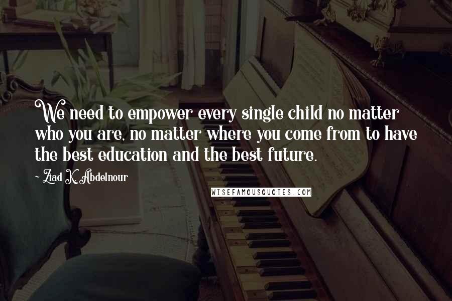 Ziad K. Abdelnour Quotes: We need to empower every single child no matter who you are, no matter where you come from to have the best education and the best future.