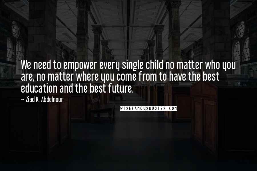 Ziad K. Abdelnour Quotes: We need to empower every single child no matter who you are, no matter where you come from to have the best education and the best future.