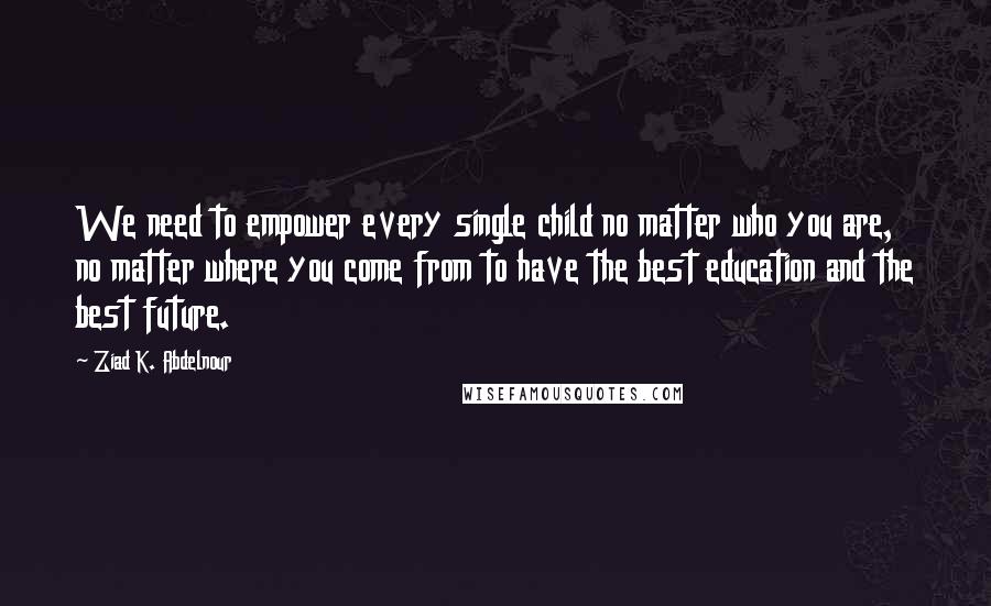 Ziad K. Abdelnour Quotes: We need to empower every single child no matter who you are, no matter where you come from to have the best education and the best future.